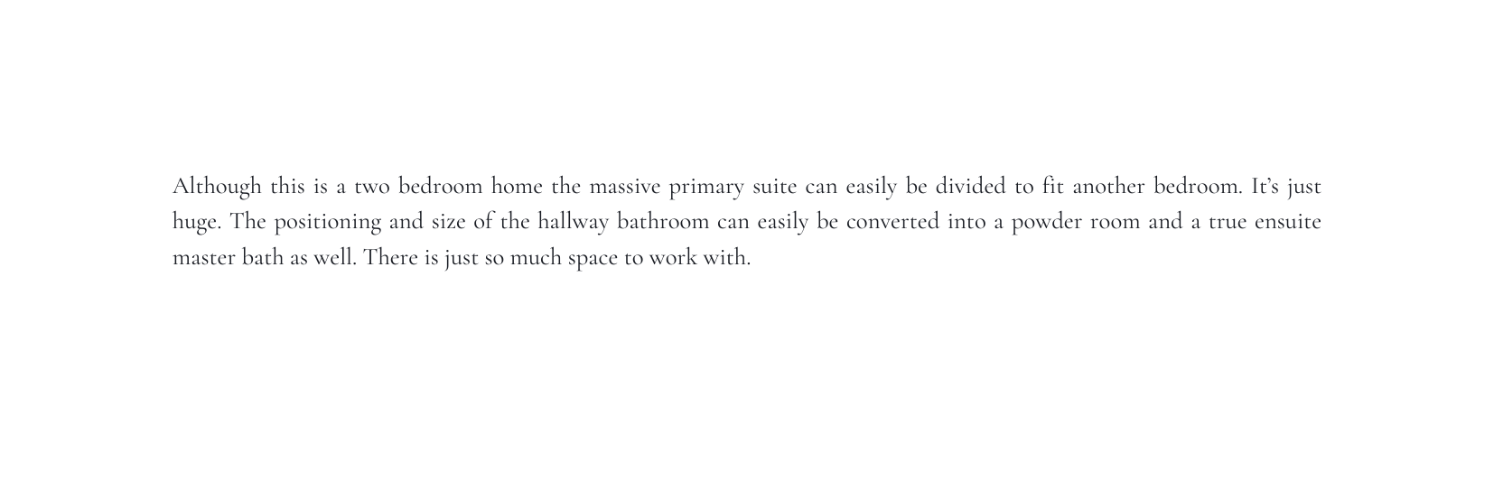 Although this is a two bedroom home the massive primary suite can easily be divided to fit another bedroom It s just huge The positioning and size of the hallway bathroom can easily be converted into a powder room and a true ensuite master bath as well There is just so much space to work with